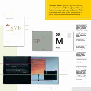 4
de
v 5
YO
Sod.,. V,rll .'Inoslt,nli
7
Throw It Off-Center. Symmetrical spaces, as well as similar
proportions in positive and negative weight among spaces and
type elements, create restful, often static layouts. Arranging
material in asymmetrical relationships, so that intervals between
the alignments of type blocks, images, and format edges are
radically different, enlivens the page and engages the eye.
6
06
........' ....~ "
.~." ,.....~·· , . w..,
.~ . ".,"'~--.,
.
..." " ~", ....~.-.
~ - , ' ~ "'.....,,~ ,
."."• •.".=,....-
Mass
Publication Design workbook Designing to Read
4
Clearly defined channels
of space are created by the
alignments of typographic
elements in the title page
of this publication. Three
major intervals are defined
left to right. while four
are defined top to bottom.
Areas of overlap create
complex, ambiguous rela-
tionships.
FaydherbeIDeVringer
The Hague, Netherlands
5. 6
The tension between
positive and negative
space-and the invisible
linear connections
between elements-
is what drives typography.
Here, the proportions
of negative space are
related to the positive
type elements.
5 Designwork SrL Udine, Italy
6 Ideas On Pu rpose
New York City, USA
7
Using the compositional
elements of a photograph
as a way to position type
helps integrate the two
kinds of content. In this
catalog spread, a strong
horizontal connection
toward the bottom of the
composition is contrasted
by an irregular rhythm of
vertical breaks.
Designwork SrL Udine, Italy
50 51
 