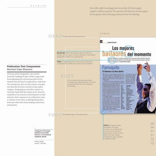 READING
Publication Text Components
Standard Page Elements
Decisions about typographic color and the
hierarchic breaking of space within a page result
from addressing the conventional parts of text
material that are found in publications. Aside from
the running text, there are half a dozen secondary
text elements that have evolved to help readers
navigate. Navigating text and other content is a
culturally based skill that readers derive from the
standards set by centuries of development in book
structure. Each component of a publication exists
in relation to the others, so distinguishing them
from each other also means making connections
among them.
HE
FO
A diagram of the page
elements most often
found in a conventional
magazine spread.
InPraxis Design
Munich, Germany
Recto (the right-hand page) and verso (the left-hand page),
together, define a spread. The spread is divided into its two pages
by the gutter, where the pages descend into the binding.
The top edge of the page spread
HEADLINE Often shortened to head. The title of a
chapter, section, story, or article. Usually, it is the largest
typographic element in a page spread.
DECK A supporting line or short, two· to three·line
paragraph that clarifies the content of the headline.
The area where the primary content
is located; also called the block. The body
is separated from the outer edges by
the margins.
The bottom edge of the page spread.
VERSO
~"-___ 1iI IIamenco
II"" n)II FII_IAntt,. und ·llAunnn<n1Wm•..mIIum Wq uDd
~ und Tnd"ioodI<sIll"iol<!tmJll<nProj<ltm uDd L,sd·
...t.o-... _._ _
Farruquito
E
I flamenco se lIeva dentro
FOLIO The page number.
Sometimes, the page
numbers are arranged near
or as part of the running
heads. sides. or feet; in such
cases, the entire cluster,
including the page numbers.
is called the folio.
 