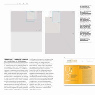 BUILDING
The Format's Conceptual Potential
An Overall Shape for the Message
Format plays an enormous role in the experience
of a publication; its size and shape sets the stage for
content and how it feels to the reader. The sense
ofspace, tension, and movement in a given format
changes as its proportions change.A square format
exhibits a neutral space without tension.A vertical
format mirrors the human body, creating upward
visual thrust that is tense and active. In contrast, a
horizontal format is restful, reflecting the landscape;
its thrust is less dynamic and creates movement left
and right. A choice of one over another, even at this
level, has implications for the communication.
The extreme to which a designer pushes a for-
mat's proportions has an impact on perception. An
exceptionally narrow or large format, for example,
may communicate a particular attitude- unconven-
tional or exclusive. The calming effect ofa horizontal
2
LETTER TABLOID A6
A5
17 X 22"
format might enhance a subject such as gardening
or health care. Harmonic mathematical relation-
ships, first noted by the ancient Greeks and
commonly used between the fourteenth and nine-
teenth centuries, impart a sense of precision that
may be appropriate for journals of math or science.
However, purposely refuting a conventional
format choice may add meaning and originality:
for example, a format derived from the golden
section or other numerical system for an exhibition
catalog or a yoga newsletter. A designer may also
explore formats based on the content's typographic
necessities. As noted earlier, text legibility, spacing,
hierarchy, and structure may direct the designer's
consideration of the format. Some designers
begin by exploring various text settings to deter-
mine how much space the text will need and
what page structure will best suit it, organically
building the page outward from this internal
typographic architecture.
A4 A2
A3
Ai
6
BSCE
f U. ,. "'iii" ... .•
1,2
The United States and
European Union follow
standard format systems.
The U.S. Imperial Letter
(8.5 x 11" [21.6 x27.9 cm])
and Tabloid (11 x 17"
[27.9 x 43.2 cm]) sizes (left)
form the basis of American
publication formats; these
sizes are left over from
colonial English printing
paper sizes. Tabloid is
twice the width of Letter,
and their aspect ratios are
different. The European
DIN or ISO standard (right)
uses a proportional system
based on a square meter
of paper (AO size) whose
aspect ratio has been engi-
neered 50 that when it is
folded in half, the folded
size retains the same
aspect ratio as the parent
sheet. The A4 letter meas-
ures 210 x 297 mm, (about
8'1, x 11'1,'). The aspect
ratio in ISO sheets is
consistently 1:1.414 (the
square root of two),
I • • " . . . . ... .
Plans unvclilld for the Now
BSC£ Perfonnina Arts Theatre
at Fonner Warehouse
 