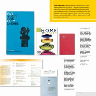 3
'U h •••,.. .. nC'''' .. II t' .. UI1
''''''-'1£1 IJIPUl10lRl
.-
.-
on
4
otr •• I . , . . . .
..-
-_
..
-
....
-
- --
-----
______M_
--.,.-
From Inside Out. Exploring typographic possibilities for highly
readable text mayyield a basis for a workable column structure-
essentially building the format outward from the most desirable
text configuration tailored to the content. Working from this base,
a designer may consider a variety offormat proportions to house
the type structure, eachyielding a different spatial experience and,
potentially, functionality.
~ ° R
t1E
.~ .............' ..
5
Extremes in format size
can communicate just as
much as the visual mes-
sages of image and type,
The PEN Canada annual (3)
report, for instance, relies
on its tremendous scale
7
BSCL at
o
This quarterly newsletter
for an orchestral group
demonstrates the impor-
tant role format decisions
can play, When closed,
the vertical proportion is
cost-effective for mailing;
when open, harmonic
proportion creates the
perception of something
mathematical and musical.
The decision to accordion
fold, rather than bind,
permits the newsletter to
open into a long, horizontal
page whose proportions
derive from a standard
musical staff, The staff
structure is further used
to develop flowlines
(see The Grid System,
page 68) that integrate
material across panels.
STIM New York City, USA
to establish undeniable
presence-supporting its
mission of bearing witness
to human rights atrocities.
The small·format pharmacy
college annual (5),
by contrast, presents an
intimate and quietly credi-
ble message-elegant,
reserved, and academic.
Its proportions are based
on those of personal
stationery. A letter-sized
publication (4) is shown
for comparison.
3 Soapbox Design
Communications
Toronto, Canada
4 Premier Media Group
Seattle, USA
5 C" cle K S
tudio
San Francisco, USA
 