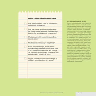 D
D
D
D
D
D
Buildinga System: Addressing Content Change
How many different kinds of content will
occur in the publication?
How are the parts differentiated against
the overall visual language: by image use,
by color, by type treatment, by structure?
What content will remain the same from
issue to issue?
What content will change completely?
When content changes, will it remain
approximately the same volume each time,
or is it likely that the volume will change
i.e., could the same content be short in one
issue and very long in the next?
Are the publication components serial, or
will they arrive together as a group?
Publication Design Workbook Designing to Read
TAILORING THE SYSTEM FOR THE JOB
Different publications require the development of
different kinds of systems to organize them and
provide consistency over time. Serial publications
require an underlying structure that permits rapid
changes in content; for example, in a newspaper,
the mixture of articles on any given page may need
to shift at any time. A newspaper's system of type-
faces, their sizes, and informational hierarchy must
be relatively simple; fewer choices for setting must
be available so as not to impede quick layout. The
structure of a newspaper- specific and consistent
column widths- is also tailored to address quick
change.Text may only fill a single column width.
Newsletters and magazines may be somewhat
less rigid in their structure, as more time is avail-
able for their design and the emphasis on visual
concept is more pronounced. Nonetheless, a recog-
nizable structure is needed to unify each edition
of the publication. Annual reports may change
dramatically from year to year, both in concept and
in structure.However, organizing the rnaterial in a
given year's report will still require an underlying
structure as well as recognizable typographic and
image-related treatments, among sections and even
among spreads within a section.
 