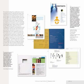 The material leading from a publication's cover to
its primary content is called the front matter. This
material may include anything from the half title
and title page of an exhibition catalog to the intro-
duction pages of an extended brochure system and,
in particular,a table of contents. The primary con-
tent area, the interior where chapters or sections
are located, is called the guts or the well. Anything
that follows this is referred to as tail-or end matter,
including appendixes, indexes, reference-oriented
listings, bibliographies, glossaries, and so on.
Newspapers are notable for not having front or end
matter; they're really just guts. Each section in the
guts may have subsections or chapters or not. In
publications with a full complement of parts, the
front matter sequence is often an important part
of experiencing the publication. It separates the
reader from the outside world and, with each turn
of the page, envelops him or her in the world of
the publication. The designer may elect to include
additional pages- spacers- between the required
ones to enhance the sense of change from outside
to interior. The table of contents requires intense
focus to ensure clarity, both visual and editorial,
and to link it conceptually with the content it lists.
2
A pagination diagram,
such as the one for a
magazine shown here,
is an invaluable tool
for a designer. Being
able to see the full
sequence of pages and
signatures helps plan
where content can be
laced, and what effect
adding, deleting, or
shifting content between
spreads will have on
page count and flow.
Creuna Design Oslo, Norway
7
-
=-
4
_. _.....
-=
5
---
:---- _..-
====----
..,.,., --_.-
-.--
---
---
=''''':t._""='===-
-.-.-
--
----~~----
.....-.....- co=-
::!i:,---
~---
-.~==;;;-;;:---
=---
3
6 ---
----.._-
--_...-
-----
--
---
.-
.. -----
..
,. ----..
---
" --
---
.. --
,. ----
..
. --=-::':--=-.
------
-----
-- _::":.
Publication Design Workbook Designing to Read
'-"-
---
--
---
--
l;-~
--
The table of contents in
a publication, no matter
how simple or complex, is
a page worth considering
in detail. Its prominence
in the front matter means
it is one of the first
impressions of the content
and messaging that the
reader will experience
later on; above all else,
however, it is a navigation
device. Clear relationships
between content listing-
sections, chapters, subsec-
tions, authors-and page
numbers are essential. The
variety of sol utions shown
here merely hints at the
possibilities.
3 Ruder Finn Design
New York City, USA
4 Creuna Design
Oslo, Norway
5 Allemann, Almquist+Jones
Philadelphia, USA
6 Hutchinson Associates
Chicago, USA
7 And Partners, NY
New York City, USA
·
•
·
·
•
·
- --
--=-:'l-=-
66 67
•
•
 