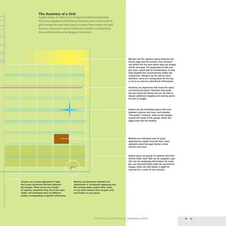 .
i
.
l
iI
!
~
j
j
The Anatomy of a Grid
A grid consists of a distinct set of alignment-based relationships
that serve as guides for distributing elements across a format. Every
grid contains the same basic parts,no matter how complex the grid
becomes. These parts can be combined as needed or omitted from
the overall structure at the designer's discretion.
Columns are vertical alignments of type
that create horizontal divisions between
the margins. There can be any number
of columns: sometimes they are all the same
width, and sometimes they are different
widths, corresponding to specific information.
Markers are placement indicators for
subordinate or consistently appearing text,
like running heads, section titles, folios,
or any other element that occupies only
one location in any layout.
Margins are the negative spaces between the
format edge and the content; they surround
and define the live area where type and images
will be arranged. The proportions of the mar-
gins bear a great deal of consideration, as they
help establish the overall tension within the
composition. Margins can be used to focus
attention, serve as a resting place for the eye,
or act as an area for subordinate information.
Flowlines are alignments that break the space
into horizontal bands. Flowlines help guide
the eye across the format and can be used to
impose additional stopping and starting points
for text or images.
Gutters are the interstitial spaces that exist
between columns and rows-and modules.
"The gutter," however, refers to the margins
toward the inside of the spread, where the
pages drop into the binding.
Modules are individual units of space
separated by regular intervals that, when
repeated across the page format, create
columns and rows.
Spatial zones are groups of modules that form
distinct fields. Each field can be assigned a spe-
cific role for displaying information; for exam-
ple, one horizontal field might be reserved for
images. while the field below it might be
reserved for a series of text columns.
Publication Design Workbook Designing to Read 68 69
 
