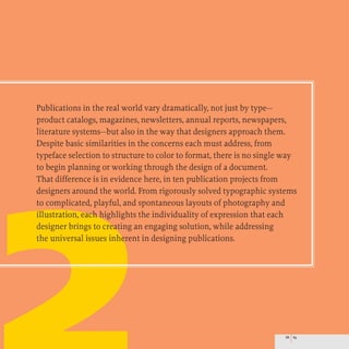 Publications in the real world vary dramatically, not just by type-
product catalogs, magazines, newsletters, annual reports, newspapers,
literature systems-but also in the way that designers approach them.
Despite basic similarities in the concerns each must address, from
typeface selection to structure to color to format, there is no single way
to begin planning or working through the design of a document.
That difference is in evidence here, in ten publication projects from
designers around the world. From rigorously solved typographic systems
to complicated, playful, and spontaneous layouts of photography and
illustration, each highlights the individuality of expression that each
designer brings to creating an engaging solution, while addressing
the universal issues inherent in designing publications.
88 89
 