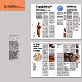 I
One World Magazine
Studio di Progettazione Grafica I Sabina
Oberholtzer and Renato Tagli I Cevio, Switzerland
1,2
The grid, articulated in dif-
ferent ways from spread
to spread, allows for clear
and consistent presenta-
tion of information but
adds vitality and move-
ment in its variation. The
narrow, multifunctional
column adds a syncopated
rhythm to the regularity of
the primary text columns.
In the Forum spread (1),
it holds for the heading,
running vertically up the
side; in the other spread, it
is used mainly for captions.
The newspaper-like flag
heads are situated in a
band above the body, two
rows deep, that also
accommodates callouts in
large blue dots. The story
heads are allowed to run
vertically.
2
I
J
=
I
1
=
J
j
•
Tribune: Richard Gerster
zum Solida.itiitsfonds
Exk)w:;ivco Interview
mit den Stars dem neuen PC-Game
"-.............-
---
-..............
_.................
---.........._-
.................-
...........~ .......
.-...w....-......~
________ilia
........-~....-
"...............-
......---.......
......................
....__............
....-..~
- dt'r und IA'IIIt'
Mitgrossen
Schritten-
Lander-porlrat
in Palastina
---
--
--
-.-
i:.'C_
-....
--
---
--
-.
--.
r.;:;.r
.......
-
--
- -
---
_
.....
--
"
10<
-
---
......-
--
-
.......
Schweizetster
Stelle
bei Soforthilfe
und strukturellem
Aufbau
Globalisierung
weriindert alles:
Beat Kappeler abar neuato
Trends in d.erEntwicklungs-
z-usammeoarbait
i
J
o
1
,
1
J
J
 