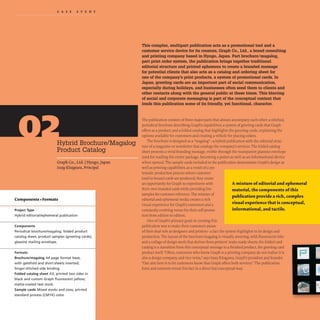CAS EST U D Y
Hybrid Brochure/Magalog
Product Catalog
Graph Co., Ltd. IHyogo, Japan
IssayKitagawa, Principal
Components +Formats
Project Type
Hybrid editorial/ephemeral publication
Components
Periodical brochure/magalog; folded product
catalog sheet; product samples (greeting cards);
glassine mailing envelope.
Formats
Brochure/magalog A4 page format base,
with gatefold and short-sheets inserted;
Singer-stitched side binding.
Folded catalog sheet A3, printed two sides in
black and custom Graph fluorescent yellow;
matte-coated text stock.
Sample cards Mixed stocks and sizes, printed
standard process (CMYK) color.
This complex, multipart publication acts as a promotional tool and a
customer service device for its creators, Graph Co., Ltd., a brand consulting
and printing company based in Hyogo, Japan. Part brochure/magalog,
part print order system, the publication brings together traditional
editorial structure and printed ephemera to create a branded message
for potential clients that also acts as a catalog and ordering sheet for
one of the company's print products, a system of promotional cards. In
Japan, greeting cards are an important part of social communication,
especially during holidays, and businesses often send them to clients and
other contacts along with the general public at these times. This blurring
of social and corporate messaging is part of the conceptual context that
lends this publication some of its friendly, yet functional, character.
The publication consists of three major parts that always accompany each other: a stitched,
periodical brochure describing Graph's capabilities;a system of greeting cards that Graph
offers as a product; and a folded catalog that highlights the greeting cards, explaining the
options available for customers and creating a vehicle for placing orders.
The brochure is designed as a "magalog"-a hybrid publication with the editorial struc-
ture of a magazine or newsletter that catalogs the company's services. The folded catalog
sheet presents a vivid branding message,visible through the transparent glassine envelope
used for mailing the entire package, becoming a poster as well as an informational device
when opened. The sample cards included in the publication demonstrate Graph's design as
well as printing capabilities;as a result of a sys-
tematic production process where customer
(and in-house) cards are produced, they create
an opportunity for Graph to experiment with
their own branded cards while providing live
samples for customer reference. The mixture of
editorial and ephemeral media creates a rich
visual experience for Graph's customers and a
constantly evolving venue for their self-promo-
tion from edition to edition.
One of Graph's primary goals in creating this
publication was to make their customers aware
A mixture ofeditorial and ephemeral
material, the components ofthis
publication provide a rich, complex
visual experience that is conceptual,
informational, and tactile.
of their dual role as designers and printers- a fact the system highlights in its design and
production. The layout of the brochure/magalog is visually arresting, with fluorescent inks
and a collage of design work that derives from printers' make-ready sheets; the folded card
catalog is a transition from this conceptual message to a finished product, the greeting card
product itself. "Often, customers who know Graph is a printing company do not realize it is
also a design company, and vice versa," says Issay Kitagawa, Graph's president and founder.
"Our aim here is to let customers know that Graph offers both services."The publication
form and contents reveal this fact in a direct but conceptual way.
 
