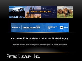 PETRO LUCRUM, INC.
"Don't be afraid to give up the good to go for the great." ~ John D Rockefeller
Applying Artificial Intelligence to Improve Pipeline Integrity
 