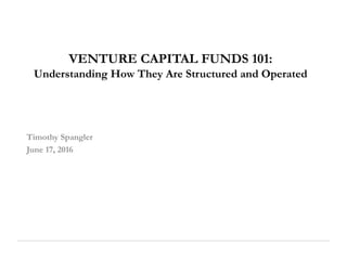 VENTURE CAPITAL FUNDS 101:
Understanding How They Are Structured and Operated
Timothy Spangler
June 17, 2016
 