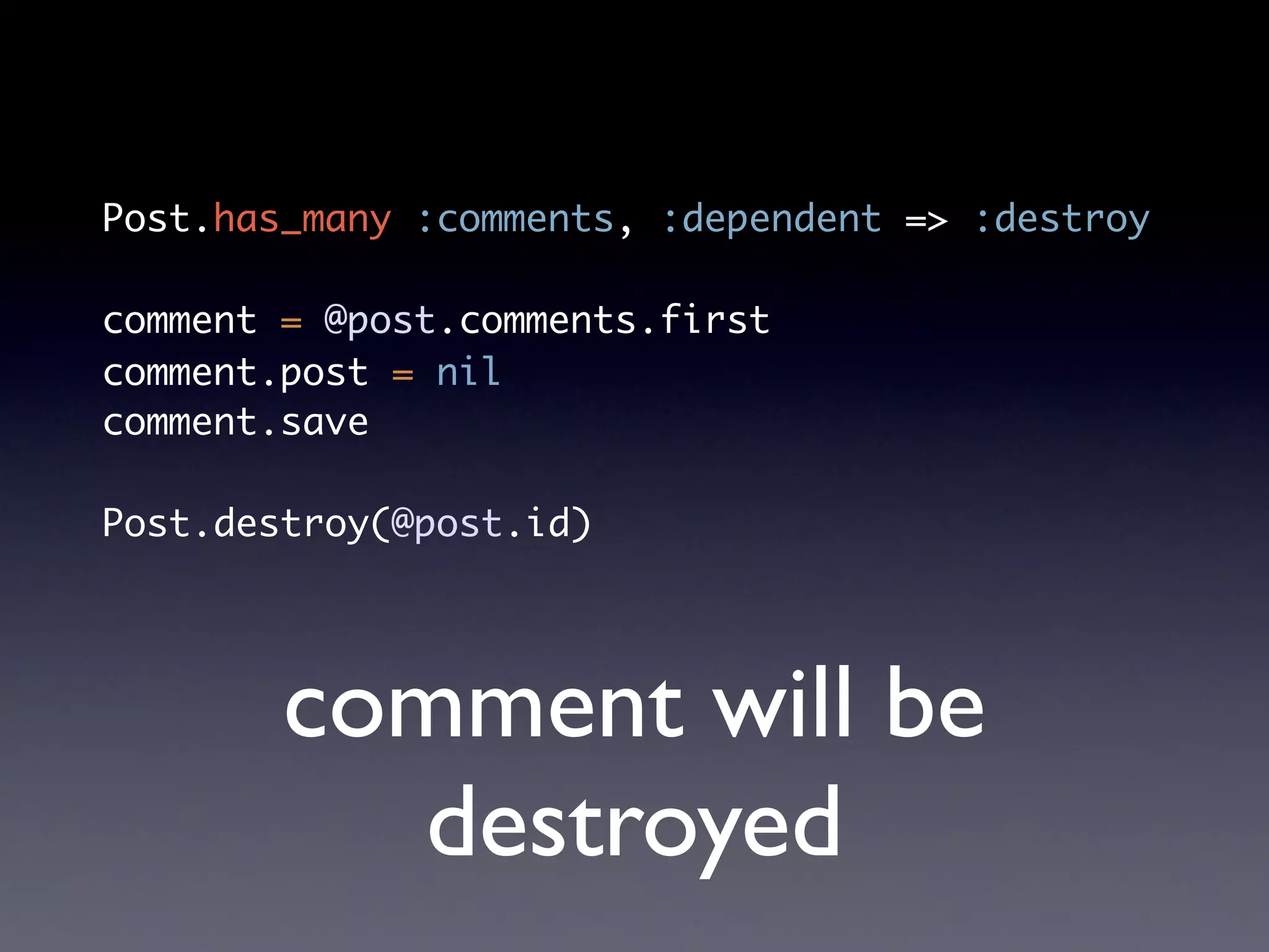Post.has_many :comments, :dependent => :destroy

comment = @post.comments.first
comment.post = nil
comment.save

Post.destroy(@post.id)




        comment will be
          destroyed
 