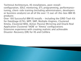 Technical Architecture, IIS installations, post-install-
configuration, SDLC mentoring, ETL programming, performance-
tuning, client-side training (including administrators, developers
or business analysis) on all of the over 15 out-of-the-box IBM IIS
products
Over 160 Successful IBM IIS installs - Including the GRID Tool-Kit
for DataStage (GTK), MPP, SMP, Multiple-Engines, Clustered
Xmeta, Clustered WAS, Active-Passive Mirroring and Oracle Real
Application Clustered ‘IADB’ or ‘Xmeta’ configurations
Extensive experience with creating realistic and achievable
Disaster-Recovery (DR) for IIS and Collibra
 