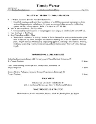 Timothy Warner
(812) 343-6843
Email: TimothyLWarner@yahoo.com       www.linkedin.com/in/TimothyLWarner                          Page 2 of 2



                           SIGNIFICANT PROJECT ACCOMPLISHMENTS

    1100 Ton Automatic Transfer Press Line Installation.
    • Specified, purchased, and supervised installation of an 1100 ton automatic transfer press along
        with ancillary equipment including an electronic servo controlled parts transfer, coil feeding
        system, and die exchange system. Value of investment – $2,500,000.
    Inter & Intra-plant Press Line Relocations.
    • Coordinated several relocations of stamping press lines ranging in size from 200 ton to 600 ton.
    New Overhead 15 Ton Crane.
    Semi-Truck Interior Drive-Thru.
    • Worked with contractors to modify a section of the facility to allow semi-trucks to enter the plant
        from an adjacent city street, through a new overhead doorway and exit at the opposite side of the
        plant. Project included obtaining City Engineering approval, installing a new overhead doorway,
        modifying an existing overhead crane runway, and constructing a new floor slab with a drainage
        trench.



                                  PROFESSIONAL CAREER HISTORY

Columbus Components Group, LLC (formerly part of ArvinMeritor), Columbus, IN
Sr. Process Engineer                                                                             18 Years

Dorel Juvenile Group (formerly Cosco, Incorporated), Columbus, IN
Project Engineer                                                                                1 ½ Years

Sonoco Flexible Packaging (formerly Rexham Corporation), Edinburgh, IN
Project Engineer                                                                                   6 Years

                                              EDUCATION

                                 Indiana State University, Terre Haute, IN
                       B.S. in Mechanical Technology, Minor in Mechanical Drafting

                                  COMPUTER SKILLS & TRAINING

             Microsoft Word, Excel, PowerPoint, Project, AutoCAD, Pro Engineer, Six Sigma
 
