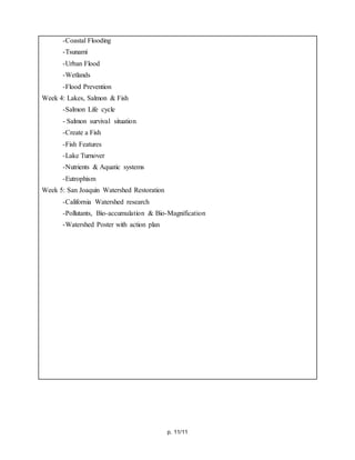 p. 11/11
-Coastal Flooding
-Tsunami
-Urban Flood
-Wetlands
-Flood Prevention
Week 4: Lakes, Salmon & Fish
-Salmon Life cycle
- Salmon survival situation
-Create a Fish
-Fish Features
-Lake Turnover
-Nutrients & Aquatic systems
-Eutrophism
Week 5: San Joaquin Watershed Restoration
-California Watershed research
-Pollutants, Bio-accumulation & Bio-Magnification
-Watershed Poster with action plan
 