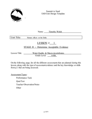 p. 5/11
Summit to Sand
UbD Unit Design Template
Name: Timothy Welsh
Unit Title: Human effects on the Delta
LESSON # 1
STAGE II - Determine Acceptable Evidence
Lesson Title: Water Quality & Macro-invertebrates
Grade Level: 6-8th
On the following page, list all the different assessments that are planned during this
lesson, along with the type of assessmentevidence and the key knowledge or skills
from p.1 that are being assessed.
Assessment Types:
Performance Task
Quiz/Test
Teacher Observation/Notes
Other
 