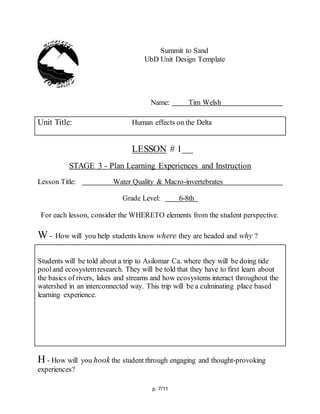 p. 7/11
Summit to Sand
UbD Unit Design Template
Name: Tim Welsh
Unit Title: Human effects on the Delta
LESSON # 1
STAGE 3 - Plan Learning Experiences and Instruction
Lesson Title: Water Quality & Macro-invertebrates
Grade Level: 6-8th
For each lesson, consider the WHERETO elements from the student perspective.
W - How will you help students know where they are headed and why ?
Students will be told about a trip to Asilomar Ca. where they will be doing tide
pooland ecosystemresearch. They will be told that they have to first learn about
the basics of rivers, lakes and streams and how ecosystems interact throughout the
watershed in an interconnected way. This trip will be a culminating place based
learning experience.
H - How will you hook the student through engaging and thought-provoking
experiences?
 