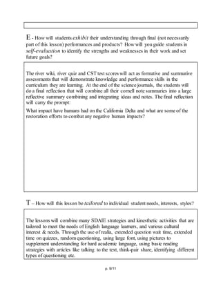 p. 9/11
E - How will students exhibit their understanding through final (not necessarily
part of this lesson) performances and products? How will you guide students in
self-evaluation to identify the strengths and weaknesses in their work and set
future goals?
The river wiki, river quiz and CST test scores will act as formative and summative
assessments that will demonstrate knowledge and performance skills in the
curriculum they are learning. At the end of the science journals, the students will
do a final reflection that will combine all their cornell note summaries into a large
reflective summary combining and integrating ideas and notes. The final reflection
will carry the prompt:
What impact have humans had on the California Delta and what are some of the
restoration efforts to combat any negative human impacts?
T – How will this lesson be tailored to individual student needs, interests, styles?
The lessons will combine many SDAIE strategies and kinesthetic activities that are
tailored to meet the needs of English language learners, and various cultural
interest & needs. Through the use of realia, extended question wait time, extended
time on quizzes, random questioning, using large font, using pictures to
supplement understanding for hard academic language, using basic reading
strategies with articles like talking to the text, think-pair share, identifying different
types of questioning etc.
 