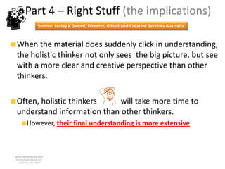 Part 4 – Right Stuff (the implications)
                 Source: Lesley K Sword, Director, Gifted and Creative Services Australia


 When the material does suddenly click in understanding,
 the holistic thinker not only sees the big picture, but see
 with a more clear and creative perspective than other
 thinkers.

 Often, holistic thinkers    will take more time to
 understand information than other thinkers.
        However, their final understanding is more extensive



www.rightbrain.us.com
timothyfowler@aol.com
  Cell (440) 728-HELP
 
