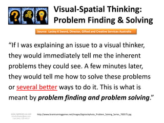 Visual-Spatial Thinking:
                                       Problem Finding & Solving
                        Source: Lesley K Sword, Director, Gifted and Creative Services Australia



“If I was explaining an issue to a visual thinker,
they would immediately tell me the inherent
problems they could see. A few minutes later,
they would tell me how to solve these problems
or several better ways to do it. This is what is
meant by problem finding and problem solving.”

www.rightbrain.us.com   http://www.braintraininggames.net/images/bigstockphoto_Problem_Solving_Series_700575.jpg
timothyfowler@aol.com
  Cell (440) 728-HELP
 