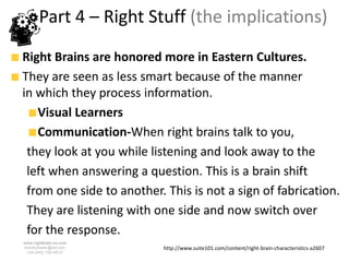 Part 4 – Right Stuff (the implications)
Right Brains are honored more in Eastern Cultures.
They are seen as less smart because of the manner
in which they process information.
   Visual Learners
   Communication-When right brains talk to you,
 they look at you while listening and look away to the
 left when answering a question. This is a brain shift
 from one side to another. This is not a sign of fabrication.
 They are listening with one side and now switch over
 for the response.
www.rightbrain.us.com
timothyfowler@aol.com      http://www.suite101.com/content/right-brain-characteristics-a2607
  Cell (440) 728-HELP
 