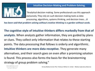 Intuitive Decision-Making and Problem-Solving.

                      “Analytical decision making. Some professionals use this approach
                      exclusively. They rely on such decision-making tools as data
                      processing, algorithms, systems thinking, and decision trees….it
has been said that problem solving without creative thinking is a garden without seeds.


The cognitive style of intuitive thinkers differs markedly from that of
analysts. When analysts gather information, they are guided by plans
or clues. They collect only information that relates to these starting
points. The data processing that follows is orderly and algorithmic.
Intuitive thinkers are more data receptive. They generate many
alternatives, and their search goes on even after a promising solution
is found. This process also forms the basis for the brainstorming
strategy of group problem solving.”
  www.rightbrain.us.com
  timothyfowler@aol.com               Hersey Medical Center PSU: Professor William O. Umiker - Medical Laboratory Observer
    Cell (440) 728-HELP
 