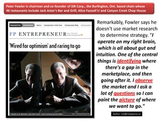 Peter Fowler is chairman and co-founder of SIR Corp., the Burlington, Ont. based chain whose
46 restaurants include Jack Astor's Bar and Grill, Alice Fazooli's! and Canyon Creek Chop House


                                                              Remarkably, Fowler says he
                                                             doesn't use market research
                                                               to determine strategy. “I
                                                              operate on my right brain,
                                                              which is all about gut and
                                                             intuition. One of the central
                                                              things is identifying where
                                                                   there's a gap in the
                                                                 marketplace, and then
                                                                going after it. I observe
                                                                 the market and I ask a
                                                                lot of questions so I can
                                                              paint the picture of where
                                                                     we want to go."
   www.rightbrain.us.com
   timothyfowler@aol.com                                                Author: rick@rickspence.ca
     Cell (440) 728-HELP
 