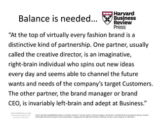 Balance is needed…
“At the top of virtually every fashion brand is a
distinctive kind of partnership. One partner, usually
called the creative director, is an imaginative,
right-brain individual who spins out new ideas
every day and seems able to channel the future
wants and needs of the company’s target Customers.
The other partner, the brand manager or brand
CEO, is invariably left-brain and adept at Business.”
www.rightbrain.us.com
timothyfowler@aol.com   Source: http://hbr.org/2009/06/innovation-in-turbulent-times/ar/1. The other partner, the brand manager or brand CEO, is invariably left-brain and adept at business, someone
  Cell (440) 728-HELP   comfortable with decisions based on hard-nosed analysis. In keeping with this right-brain–left-brain shorthand, we refer to such companies as “both-brain.”
 
