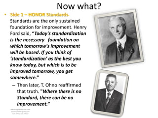 Now what?
• Side 1 – HONOR Standards.
  Standards are the only sustained
  foundation for improvement. Henry
  Ford said, “Today's standardization
  is the necessary foundation on
  which tomorrow's improvement
  will be based. If you think of
  ‘standardization’ as the best you
  know today, but which is to be
  improved tomorrow, you get
  somewhere.”
   – Then later, T. Ohno reaffirmed
      that truth. "Where there is no
      Standard, there can be no
      improvement.”
  www.rightbrain.us.com
  timothyfowler@aol.com
    Cell (440) 728-HELP
 