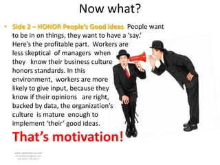 Now what?
• Side 2 – HONOR People’s Good ideas. People want
  to be in on things, they want to have a ‘say.’
  Here’s the profitable part. Workers are
  less skeptical of managers when
  they know their business culture
  honors standards. In this
  environment, workers are more
  likely to give input, because they
  know if their opinions are right,
  backed by data, the organization’s
  culture is mature enough to
  implement ‘their’ good ideas.

  That’s motivation!
   www.rightbrain.us.com
   timothyfowler@aol.com
     Cell (440) 728-HELP
 