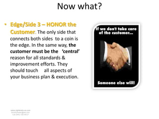 Now what?
• Edge/Side 3 – HONOR the
  Customer. The only side that
  connects both sides to a coin is
  the edge. In the same way, the
  customer must be the ‘central’
  reason for all standards &
  improvement efforts. They
  should touch all aspects of
  your business plan & execution.




  www.rightbrain.us.com
  timothyfowler@aol.com
    Cell (440) 728-HELP
 