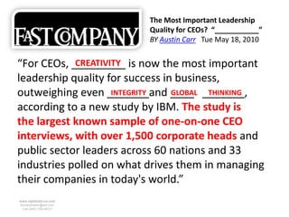 The Most Important Leadership
                          Quality for CEOs? “___________”
                          BY Austin Carr Tue May 18, 2010


“For CEOs, _________ is now the most important
            CREATIVITY
leadership quality for success in business,
outweighing even _______and ____ _______,
                    INTEGRITY    GLOBAL THINKING
according to a new study by IBM. The study is
the largest known sample of one-on-one CEO
interviews, with over 1,500 corporate heads and
public sector leaders across 60 nations and 33
industries polled on what drives them in managing
their companies in today's world.”
www.rightbrain.us.com
timothyfowler@aol.com
  Cell (440) 728-HELP
 