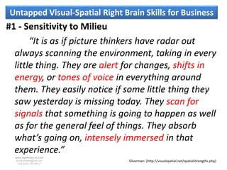 Untapped Visual-Spatial Right Brain Skills for Business
#1 - Sensitivity to Milieu
       “It is as if picture thinkers have radar out
  always scanning the environment, taking in every
  little thing. They are alert for changes, shifts in
  energy, or tones of voice in everything around
  them. They easily notice if some little thing they
  saw yesterday is missing today. They scan for
  signals that something is going to happen as well
  as for the general feel of things. They absorb
  what’s going on, intensely immersed in that
  experience.”
  www.rightbrain.us.com
  timothyfowler@aol.com         Silverman: (http://visualspatial.net/spatialstrengths.php)
    Cell (440) 728-HELP
 