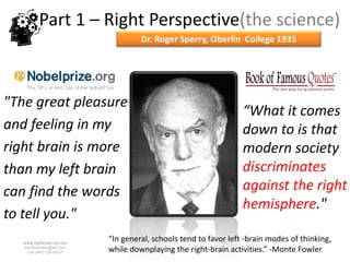Part 1 – Right Perspective(the science)
                                    Dr. Roger Sperry, Oberlin College 1935




"The great pleasure
                                                                  “What it comes
and feeling in my                                                 down to is that
right brain is more                                               modern society
than my left brain                                                discriminates
can find the words                                                against the right
                                                                  hemisphere."
to tell you."
   www.rightbrain.us.com
                           “In general, schools tend to favor left -brain modes of thinking,
   timothyfowler@aol.com
     Cell (440) 728-HELP   while downplaying the right-brain activities.” -Monte Fowler
 
