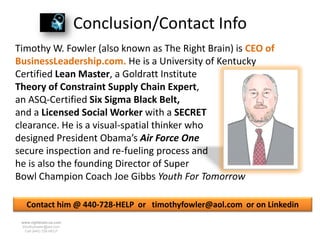Conclusion/Contact Info
Timothy W. Fowler (also known as The Right Brain) is CEO of
BusinessLeadership.com. He is a University of Kentucky
Certified Lean Master, a Goldratt Institute
Theory of Constraint Supply Chain Expert,
an ASQ-Certified Six Sigma Black Belt,
and a Licensed Social Worker with a SECRET
clearance. He is a visual-spatial thinker who
designed President Obama’s Air Force One
secure inspection and re-fueling process and
he is also the founding Director of Super
Bowl Champion Coach Joe Gibbs Youth For Tomorrow

   Contact him @ 440-728-HELP or timothyfowler@aol.com or on Linkedin
 www.rightbrain.us.com
 timothyfowler@aol.com
   Cell (440) 728-HELP
 