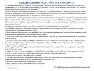 A WHOLE NEW MIND DISCUSSION GUIDE FOR BUSINESS
1. In what ways does your current job involve R-directed thinking? Could your organization benefit from more R-directed thinking? Less?
2. How innate are the six abilities Pink discusses (Design, Story, Symphony, Empathy, Play and Meaning)? Which of them is your strongest?
Weakest? Which is most important for your current job?
3. Consider the three questions Pink poses regarding your current work: Can someone overseas do it cheaper? Can a computer do it faster?
Am I offering something that satisfies the nonmaterial, transcendent desires of an abundant age? Does your work pass this three-part test?
4. How will the three forces Pink describes be affected by the economic recession?
5. Did Pink convince you of the importance of design? In what ways could you and your colleagues instill design thinking in your organization?
6. What are the implications of Pink’s argument for education? Are you yourself a product of the SAT-ocracy? If so, how did it help or hurt u?
7. What role does storytelling have in your work? What role could it have? Does your organization have a story to tell? Do your clients and
customers know that story?
8. How do you use symphonic thinking in your job? How could this right-brain ability benefit your organization?
9. Is empathy an important part of your work? How could empathy be used in your organization to improve your offerings? How could
empathy make your organization a better place to work?
10. What role do play and humor have in your workplace? Could play or humor improve your service to clients? Do you agree with Pink that a
sense of humor can make someone a better manager? Why or why not?
11. What do you think of Pink’s assertion that “meaning is the new money”? How does your organization create meaning for its customers?
For its employees?
12. Does your current job pass the Collins 20-10 test that Pink outlines in the portfolio section of Chapter 9: If you had $20 million or knew
that you had only 10 years to live, would you still be doing what you are doing now? What can your organization do to ensure that its
employees’ experiences pass this test?
13. What do you think of Pink’s suggestion that spirituality should have a place in the workplace. What is your organization’s approach to
spirituality? Should it change?
14. Did you do any of the exercises Pink suggests in the book? Which ones would you recommend to others in your organization? Why?
15. What are some of the barriers to developing the six abilities Pink describes in your own organization?
16. How do you think workers in Asia would react to this book?
17. Pink talks about psychological androgyny and aligns R-directed thinking with one’s feminine side. Do women have a comparative
advantage over men in this world? Is this true in your organization? Why or why not?
18. Would you add any other abilities to Pink’s list of six senses?
19. What in this book made you laugh? What made you angry. Why?
  www.rightbrain.us.com
  timothyfowler@aol.com                                                              File: http://www.danpink.com/PDF/AWNMforeducators.pdf
    Cell (440) 728-HELP
 
