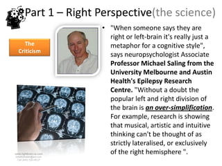 Part 1 – Right Perspective(the science)
                        • "When someone says they are
                          right or left-brain it's really just a
     The                  metaphor for a cognitive style",
  Criticism
                          says neuropsychologist Associate
                          Professor Michael Saling from the
                          University Melbourne and Austin
                          Health's Epilepsy Research
                          Centre. "Without a doubt the
                          popular left and right division of
                          the brain is an over-simplification.
                          For example, research is showing
                          that musical, artistic and intuitive
                          thinking can't be thought of as
                          strictly lateralised, or exclusively
www.rightbrain.us.com
timothyfowler@aol.com
                          of the right hemisphere ".
  Cell (440) 728-HELP
 