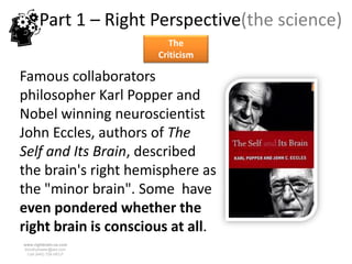 Part 1 – Right Perspective(the science)
                           The
                        Criticism

Famous collaborators
philosopher Karl Popper and
Nobel winning neuroscientist
John Eccles, authors of The
Self and Its Brain, described
the brain's right hemisphere as
the "minor brain". Some have
even pondered whether the
right brain is conscious at all.
www.rightbrain.us.com
timothyfowler@aol.com
  Cell (440) 728-HELP
 