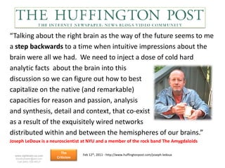 “Talking about the right brain as the way of the future seems to me
a step backwards to a time when intuitive impressions about the
brain were all we had. We need to inject a dose of cold hard
analytic facts about the brain into this
discussion so we can figure out how to best
capitalize on the native (and remarkable)
capacities for reason and passion, analysis
and synthesis, detail and context, that co-exist
as a result of the exquisitely wired networks
distributed within and between the hemispheres of our brains.”
Joseph LeDoux is a neuroscientist at NYU and a member of the rock band The Amygdaloids

                             The      Feb 12th, 2011 - http://www.huffingtonpost.com/joseph-ledoux
  www.rightbrain.us.com
  timothyfowler@aol.com   Criticism
    Cell (440) 728-HELP
 