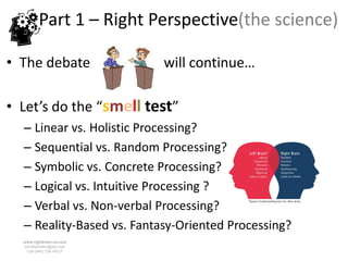 Part 1 – Right Perspective(the science)

• The debate               will continue…

• Let’s do the “smell test”
  – Linear vs. Holistic Processing?
  – Sequential vs. Random Processing?
  – Symbolic vs. Concrete Processing?
  – Logical vs. Intuitive Processing ?
  – Verbal vs. Non-verbal Processing?
  – Reality-Based vs. Fantasy-Oriented Processing?
  www.rightbrain.us.com
  timothyfowler@aol.com
    Cell (440) 728-HELP
 