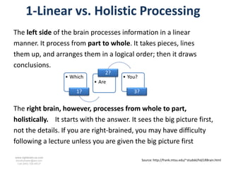 1-Linear vs. Holistic Processing
The left side of the brain processes information in a linear
manner. It process from part to whole. It takes pieces, lines
them up, and arranges them in a logical order; then it draws
conclusions.
                                      2?
                        • Which            • You?
                                  • Are
                            1?                 3?


The right brain, however, processes from whole to part,
holistically. It starts with the answer. It sees the big picture first,
not the details. If you are right-brained, you may have difficulty
following a lecture unless you are given the big picture first
www.rightbrain.us.com
timothyfowler@aol.com                               Source: http://frank.mtsu.edu/~studskl/hd/LRBrain.html
  Cell (440) 728-HELP
 