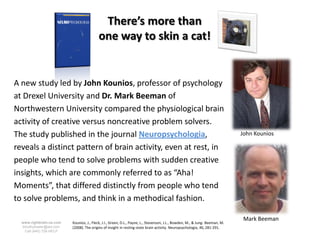 There’s more than
                                          one way to skin a cat!


A new study led by John Kounios, professor of psychology
at Drexel University and Dr. Mark Beeman of
Northwestern University compared the physiological brain
activity of creative versus noncreative problem solvers.
The study published in the journal Neuropsychologia,                                                                          John Kounios

reveals a distinct pattern of brain activity, even at rest, in
people who tend to solve problems with sudden creative
insights, which are commonly referred to as “Aha!
Moments”, that differed distinctly from people who tend
to solve problems, and think in a methodical fashion.

                                                                                                                               Mark Beeman
  www.rightbrain.us.com   Kounios, J., Fleck, J.I., Green, D.L., Payne, L., Stevenson, J.L., Bowden, M., & Jung- Beeman, M.
  timothyfowler@aol.com   (2008). The origins of insight in resting-state brain activity. Neuropsychologia, 46, 281-291.
    Cell (440) 728-HELP
 