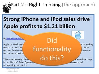 Part 2 – Right Thinking (the approach)

Strong iPhone and iPod sales drive
Apple profits to $1.21 billion

                                 Did
by Jim Dalrymple, Macworld.com Apr 22, 2009 4:37 pm

Apple on Wednesday reported a profit of $1.21 billion for its fiscal second quarter ending

                             functionality
March 28, 2009, buoyed by strong iPod and iPhone sales. Mac sales were down three
percent for the quarter compared to last year, but sales of the iPod and iPhone were up
for the same period.

                               do this?
"We are extremely pleased to report the best non-holiday quarter revenue and earnings
in our history," Peter Oppenheimer, Apple’s CFO said during the conference call
announcing the results.
   www.rightbrain.us.com
   timothyfowler@aol.com
     Cell (440) 728-HELP
 