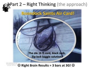 Part 2 – Right Thinking (the approach)
                          Boondock Saints Air Card!




                               The ole 16 ft cord, black sock,
                                 Zip-lock baggie solution!
www.rightbrain.us.com


                         Right Brain Results = 3 bars at 3G! 
timothyfowler@aol.com
  Cell (440) 728-HELP
 