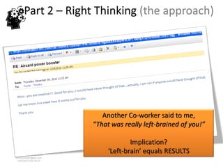 Part 2 – Right Thinking (the approach)




                           Another Co-worker said to me,
                        “That was really left-brained of you!”

                                     Implication?
www.rightbrain.us.com
                             ‘Left-brain’ equals RESULTS
timothyfowler@aol.com
  Cell (440) 728-HELP
 