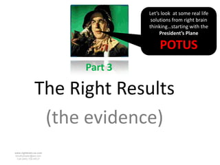 Let’s look at some real life
                                  solutions from right brain
                                 thinking…starting with the
                                      President’s Plane

                                      POTUS
                        Part 3

               The Right Results
                (the evidence)
www.rightbrain.us.com
timothyfowler@aol.com
  Cell (440) 728-HELP
 