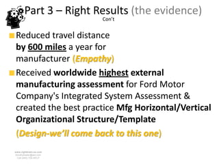 Part 3 – Right Results (the evidence)
                        Con’t


Reduced travel distance
by 600 miles a year for
manufacturer (Empathy)
Received worldwide highest external
manufacturing assessment for Ford Motor
Company's Integrated System Assessment &
created the best practice Mfg Horizontal/Vertical
Organizational Structure/Template
(Design-we’ll come back to this one)
www.rightbrain.us.com
timothyfowler@aol.com
  Cell (440) 728-HELP
 