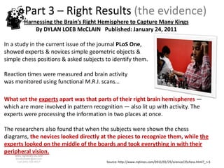 Part 3 – Right Results (the evidence)
          Harnessing the Brain’s Right Hemisphere to Capture Many Kings
              By DYLAN LOEB McCLAIN Published: January 24, 2011

In a study in the current issue of the journal PLoS One,
showed experts & novices simple geometric objects &
simple chess positions & asked subjects to identify them.

Reaction times were measured and brain activity
was monitored using functional M.R.I. scans…

What set the experts apart was that parts of their right brain hemispheres —
which are more involved in pattern recognition — also lit up with activity. The
experts were processing the information in two places at once.

The researchers also found that when the subjects were shown the chess
diagrams, the novices looked directly at the pieces to recognize them, while the
experts looked on the middle of the boards and took everything in with their
peripheral vision.
    www.rightbrain.us.com
    timothyfowler@aol.com
      Cell (440) 728-HELP               Source: http://www.nytimes.com/2011/01/25/science/25chess.html?_r=1
 