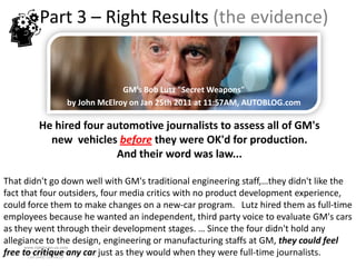 Part 3 – Right Results (the evidence)


                             GM’s Bob Lutz "Secret Weapons"
               by John McElroy on Jan 25th 2011 at 11:57AM, AUTOBLOG.com

        He hired four automotive journalists to assess all of GM's
          new vehicles before they were OK'd for production.
                        And their word was law...

That didn't go down well with GM's traditional engineering staff,…they didn't like the
fact that four outsiders, four media critics with no product development experience,
could force them to make changes on a new-car program. Lutz hired them as full-time
employees because he wanted an independent, third party voice to evaluate GM's cars
as they went through their development stages. … Since the four didn't hold any
allegiance to the design, engineering or manufacturing staffs at GM, they could feel
      www.rightbrain.us.com
free to critique any car just as they would when they were full-time journalists.
      timothyfowler@aol.com
        Cell (440) 728-HELP
 