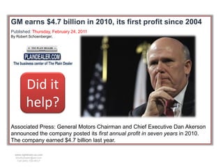 GM earns $4.7 billion in 2010, its first profit since 2004
Published: Thursday, February 24, 2011
By Robert Schoenberger,




          Did it
          help?
Associated Press: General Motors Chairman and Chief Executive Dan Akerson
announced the company posted its first annual profit in seven years in 2010.
The company earned $4.7 billion last year.

  www.rightbrain.us.com
  timothyfowler@aol.com
    Cell (440) 728-HELP
 