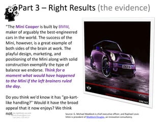 Part 3 – Right Results (the evidence)
“The Mini Cooper is built by BMW,
maker of arguably the best-engineered
cars in the world. The success of the
Mini, however, is a great example of
both sides of the brain at work. The
playful design, marketing, and
positioning of the Mini along with solid
construction exemplify the type of
balance we endorse. Think for a
moment what would have happened
to the Mini if the left brainers ruled
the day.

Do you think we'd know it has "go-kart-
like handling?" Would it have the broad
appeal that it now enjoys? We think
not.www.rightbrain.us.com
    timothyfowler@aol.com
                                 Source: G. Michael Maddock is chief executive officer, and Raphael Louis
     Cell (440) 728-HELP                       Vitón is president of Maddock Douglas, an innovation consultancy.
 