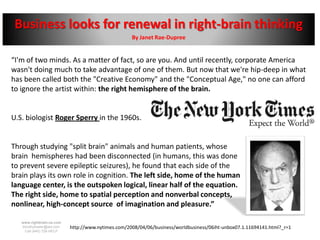 Business looks for renewal in right-brain thinking
                                                    By Janet Rae-Dupree


“I'm of two minds. As a matter of fact, so are you. And until recently, corporate America
wasn't doing much to take advantage of one of them. But now that we're hip-deep in what
has been called both the "Creative Economy" and the "Conceptual Age," no one can afford
to ignore the artist within: the right hemisphere of the brain.


U.S. biologist Roger Sperry in the 1960s.


Through studying "split brain" animals and human patients, whose
brain hemispheres had been disconnected (in humans, this was done
to prevent severe epileptic seizures), he found that each side of the
brain plays its own role in cognition. The left side, home of the human
language center, is the outspoken logical, linear half of the equation.
The right side, home to spatial perception and nonverbal concepts,                                               is the
nonlinear, high-concept source of imagination and pleasure.”

   www.rightbrain.us.com
   timothyfowler@aol.com   http://www.nytimes.com/2008/04/06/business/worldbusiness/06iht-unbox07.1.11694141.html?_r=1
     Cell (440) 728-HELP
 