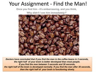 Your Assignment - Find the Man!
            Once you find him - it's embarrassing, and you think,
                   'Why didn't I see him immediately?'




  Doctors have concluded that if you find the man in the coffee beans in 3 seconds,
                   the right half of your brain is better developed than most people.
                         If you find the man between 3 seconds and 30 seconds,
the right half of the brain is developed normally. If you find the man after 30 seconds,
   www.rightbrain.us.com
   timothyfowler@aol.com
     Cell (440) 728-HELP   then the right half of your brain is functioning slowly.
 